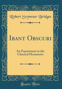 Ibant Obscuri: An Experiment in the Classical Hexameter (Classic Reprint) di Robert Seymour Bridges edito da Forgotten Books
