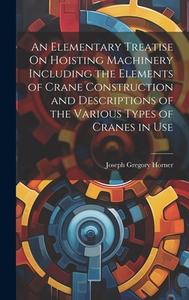 An Elementary Treatise On Hoisting Machinery Including the Elements of Crane Construction and Descriptions of the Various Types of Cranes in Use di Joseph Gregory Horner edito da LEGARE STREET PR