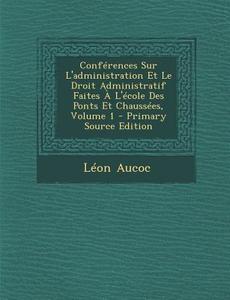 Conferences Sur L'Administration Et Le Droit Administratif Faites A L'Ecole Des Ponts Et Chaussees, Volume 1 di Leon Aucoc edito da Nabu Press
