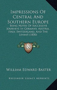 Impressions of Central and Southern Europe: Being Notes of Successive Journeys in Germany, Austria, Italy, Switzerland, and the Levant (1850) di William Edward Baxter edito da Kessinger Publishing