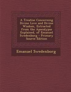 A Treatise Concerning Divine Love and Divine Wisdom, Extracted from the Apocalypse Explained, of Emanuel Swedenborg - Primary Source Edition di Emanuel Swedenborg edito da Nabu Press