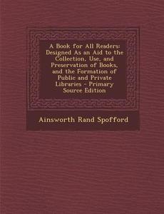 A Book for All Readers: Designed as an Aid to the Collection, Use, and Preservation of Books, and the Formation of Public and Private Librarie di Ainsworth Rand Spofford edito da Nabu Press