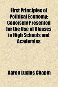 First Principles Of Political Economy; Concisely Presented For The Use Of Classes In High Schools And Academies di Aaron Lucius Chapin edito da General Books Llc