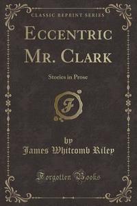 Eccentric Mr. Clark: Stories in Prose (Classic Reprint) di James Whitcomb Riley edito da Forgotten Books