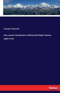 How a person threatened or afflicted with Bright's disease ought to live di Joseph Edwards edito da hansebooks