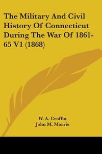 The Military And Civil History Of Connecticut During The War Of 1861-65 V1 (1868) di W. A. Croffut, John M. Morris edito da Kessinger Publishing, Llc