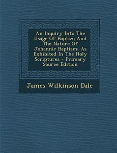 An Inquiry Into the Usage of Baptizo and the Nature of Johannic Baptism: As Exhibited in the Holy Scriptures - Primary Source Edition di James Wilkinson Dale edito da Nabu Press