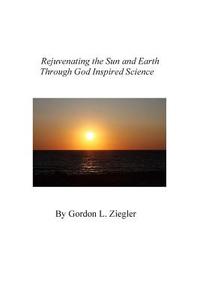 Rejuvenating the Sun and Earth: Through God Inspired Science di Gordon L. Ziegler edito da Createspace