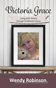 Victoria Grace Living with victory through childhood cancer di Wendy Robinson edito da Wendy Robinson