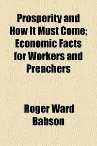 Prosperity And How It Must Come; Economic Facts For Workers And Preachers di Roger Ward Babson edito da General Books Llc