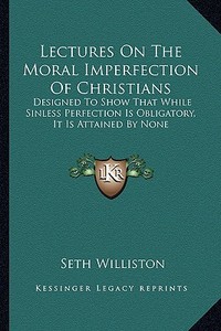 Lectures on the Moral Imperfection of Christians: Designed to Show That While Sinless Perfection Is Obligatory, It Is Attained by None di Seth Williston edito da Kessinger Publishing