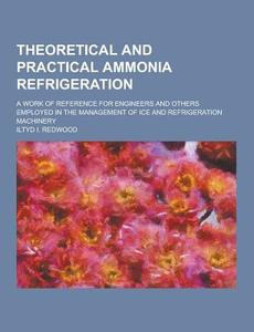 Theoretical And Practical Ammonia Refrigeration; A Work Of Reference For Engineers And Others Employed In The Management Of Ice And Refrigeration Mach di Iltyd I Redwood edito da Theclassics.us
