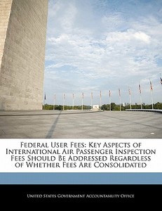 Federal User Fees: Key Aspects Of International Air Passenger Inspection Fees Should Be Addressed Regardless Of Whether Fees Are Consolidated edito da Bibliogov