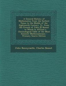 A   General History of Mathematics from the Earliest Times to the Middle of the Eighteenth Century. Tr. from the French of John [!] Bossut ... to Whic di John Bonnycastle, Charles Bossut edito da Nabu Press