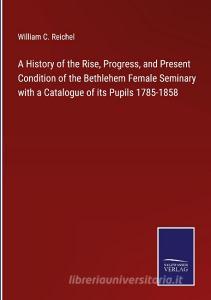 A History of the Rise, Progress, and Present Condition of the Bethlehem Female Seminary with a Catalogue of its Pupils 1785-1858 di William C. Reichel edito da Salzwasser-Verlag