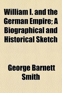 William I. And The German Empire; A Biographical And Historical Sketch di George Barnett Smith edito da General Books Llc