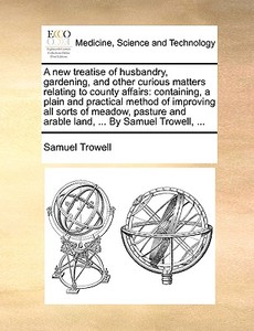 A New Treatise Of Husbandry, Gardening, And Other Curious Matters Relating To County Affairs di Samuel Trowell edito da Gale Ecco, Print Editions