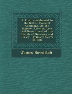 A   Treatise Addressed to the British House of Commons, on the History, Revenue, Laws and Government of the Islands of Guernsey and Jersey - Primary S di James Bowditch edito da Nabu Press