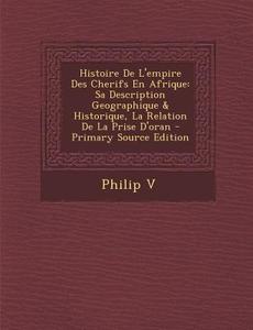 Histoire de L'Empire Des Cherifs En Afrique: Sa Description Geographique & Historique, La Relation de La Prise D'Oran - Primary Source Edition di Philip V edito da Nabu Press