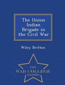 The Union Indian Brigade In The Civil War - War College Series di Wiley Britton edito da War College Series