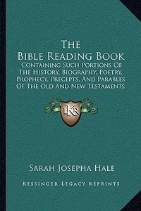 The Bible Reading Book: Containing Such Portions of the History, Biography, Poetry, Prophecy, Precepts, and Parables of the Old and New Testam di Sarah Josepha Hale edito da Kessinger Publishing