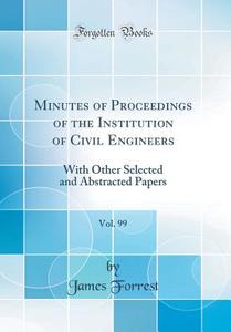 Minutes of Proceedings of the Institution of Civil Engineers, Vol. 99: With Other Selected and Abstracted Papers (Classic Reprint) di James Forrest edito da Forgotten Books