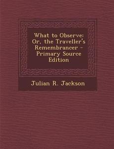What to Observe: Or, the Traveller's Remembrancer - Primary Source Edition di Julian R. Jackson edito da Nabu Press