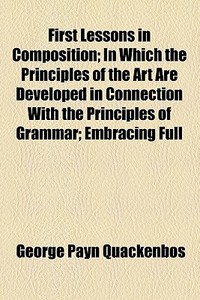 First Lessons In Composition; In Which The Principles Of The Art Are Developed In Connection With The Principles Of Grammar; Embracing Full di G. P. Quackenbos, George Payn Quackenbos edito da General Books Llc