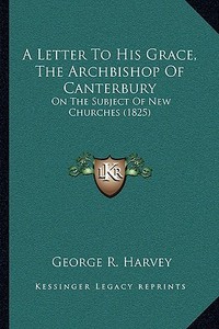 A Letter to His Grace, the Archbishop of Canterbury: On the Subject of New Churches (1825) di George R. Harvey edito da Kessinger Publishing