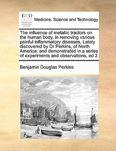 The Influence Of Metallic Tractors On The Human Body, In Removing Various Painful Inflammatory Diseases, Lately Discovered By Dr Perkins, Of North Ame di Benjamin Douglas Perkins edito da Gale Ecco, Print Editions