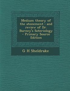 Medium Theory of the Atonement: And Review of Dr. Burney's Soteriology di G. H. Sheldrake edito da Nabu Press