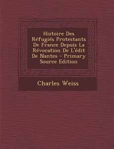 Histoire Des Refugies Protestants de France Depuis La Revocation de L'Edit de Nantes di Charles Weiss edito da Nabu Press