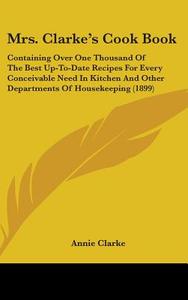 Mrs. Clarke S Cook Book: Containing Over One Thousand of the Best Up-To-Date Recipes for Every Conceivable Need in Kitchen and Other Department di Annie Clarke edito da Kessinger Publishing