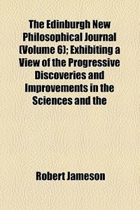 The Edinburgh New Philosophical Journal (volume 6); Exhibiting A View Of The Progressive Discoveries And Improvements In The Sciences And The di Robert Jameson edito da General Books Llc