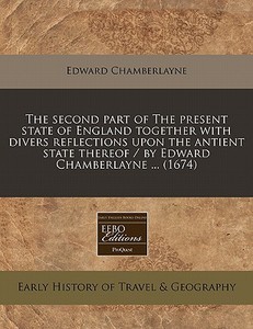 The Second Part Of The Present State Of England Together With Divers Reflections Upon The Antient State Thereof / By Edward Chamberlayne ... (1674) di Edward Chamberlayne edito da Eebo Editions, Proquest