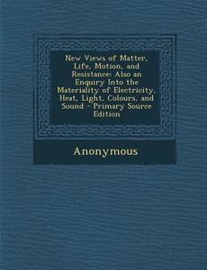 New Views of Matter, Life, Motion, and Resistance: Also an Enquiry Into the Materiality of Electricity, Heat, Light, Colours, and Sound - Primary Sour di Anonymous edito da Nabu Press