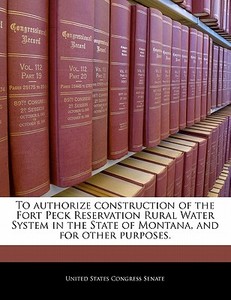 To Authorize Construction Of The Fort Peck Reservation Rural Water System In The State Of Montana, And For Other Purposes. edito da Bibliogov