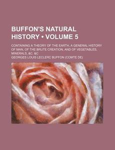 Buffon's Natural History (volume 5); Containing A Theory Of The Earth, A General History Of Man, Of The Brute Creation, And Of Vegetables, Minerals, & di Georges Louis Le Clerc Buffon edito da General Books Llc