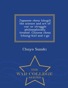 Japanese Chess (shogi); The Science And Art Of War Or Struggle Philosophically Treated. Chinese Chess (chong-kie) And I-go - War College Series di Choyo Suzuki edito da War College Series