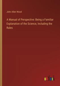 A Manual of Perspective: Being a Familiar Explanation of the Science, Including the Rules di John Allen Wood edito da Outlook Verlag