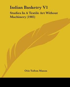 Indian Basketry V1: Studies in a Textile Art Without Machinery (1905) di Otis Tufton Mason edito da Kessinger Publishing