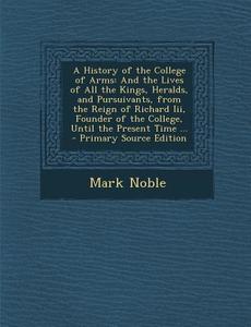 A   History of the College of Arms: And the Lives of All the Kings, Heralds, and Pursuivants, from the Reign of Richard III, Founder of the College, U di Mark Noble edito da Nabu Press