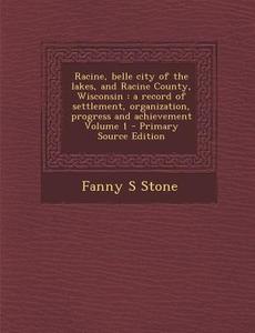 Racine, Belle City of the Lakes, and Racine County, Wisconsin: A Record of Settlement, Organization, Progress and Achievement Volume 1 di Fanny S. Stone edito da Nabu Press