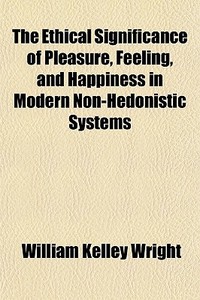 The Ethical Significance Of Pleasure, Feeling, And Happiness In Modern Non-hedonistic Systems di William Kelley Wright edito da General Books Llc
