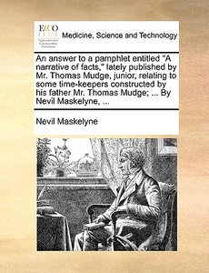An Answer To A Pamphlet Entitled A Narrative Of Facts, Lately Published By Mr. Thomas Mudge, Junior, Relating To Some Time-keepers Constructed By His  di Nevil Maskelyne edito da Gale Ecco, Print Editions