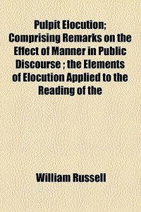 Pulpit Elocution; Comprising Remarks On The Effect Of Manner In Public Discourse ; The Elements Of Elocution Applied To The Reading Of The di William Russell edito da General Books Llc