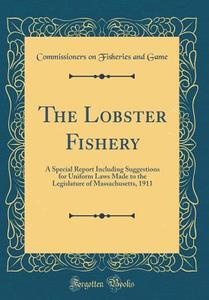 The Lobster Fishery: A Special Report Including Suggestions for Uniform Laws Made to the Legislature of Massachusetts, 1911 (Classic Reprin di Commissioners on Fisheries and Game edito da Forgotten Books