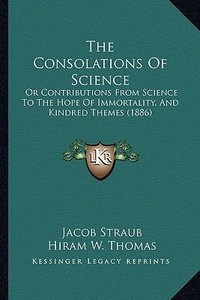 The Consolations of Science: Or Contributions from Science to the Hope of Immortality, and Kindred Themes (1886) di Jacob Straub edito da Kessinger Publishing