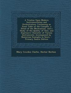 A   Treatise Upon Modern Instrumentation and Orchestration: Containing an Exact Table of the Compass, a Detail of the Mechcanism, and a Study of the Q di Mary Cowden Clarke, Hector Berlioz edito da Nabu Press