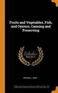Fruits And Vegetables, Fish, And Oysters, Canning And Preserving di Arthur L Hunt edito da Franklin Classics Trade Press